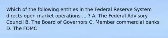 Which of the following entities in the Federal Reserve System directs open market operations ... ​? A. The Federal Advisory Council B. The Board of Governors C. Member commercial banks D. The FOMC