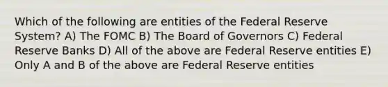 Which of the following are entities of the Federal Reserve System? A) The FOMC B) The Board of Governors C) Federal Reserve Banks D) All of the above are Federal Reserve entities E) Only A and B of the above are Federal Reserve entities