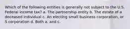 Which of the following entities is generally not subject to the U.S. Federal income tax? a. The partnership entity b. The estate of a deceased individual c. An electing small business corporation, or S corporation d. Both a. and c.