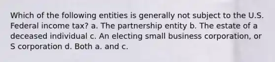 Which of the following entities is generally not subject to the U.S. Federal income tax? a. The partnership entity b. The estate of a deceased individual c. An electing small business corporation, or S corporation d. Both a. and c.