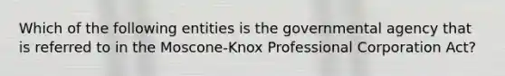 Which of the following entities is the governmental agency that is referred to in the Moscone-Knox Professional Corporation Act?