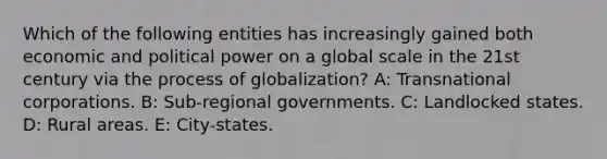 Which of the following entities has increasingly gained both economic and political power on a global scale in the 21st century via the process of globalization? A: Transnational corporations. B: Sub-regional governments. C: Landlocked states. D: Rural areas. E: City-states.