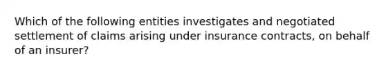 Which of the following entities investigates and negotiated settlement of claims arising under insurance contracts, on behalf of an insurer?