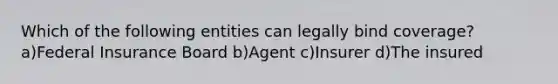 Which of the following entities can legally bind coverage?a)Federal Insurance Board b)Agent c)Insurer d)The insured