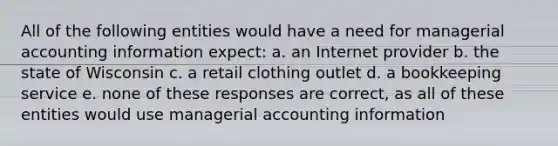 All of the following entities would have a need for managerial accounting information expect: a. an Internet provider b. the state of Wisconsin c. a retail clothing outlet d. a bookkeeping service e. none of these responses are correct, as all of these entities would use managerial accounting information