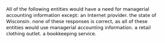 All of the following entities would have a need for managerial accounting information except: an Internet provider. the state of Wisconsin. none of these responses is correct, as all of these entities would use managerial accounting information. a retail clothing outlet. a bookkeeping service.