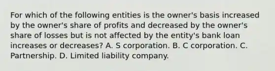 For which of the following entities is the owner's basis increased by the owner's share of profits and decreased by the owner's share of losses but is not affected by the entity's bank loan increases or decreases? A. S corporation. B. C corporation. C. Partnership. D. Limited liability company.