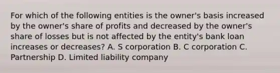 For which of the following entities is the owner's basis increased by the owner's share of profits and decreased by the owner's share of losses but is not affected by the entity's bank loan increases or decreases? A. S corporation B. C corporation C. Partnership D. Limited liability company