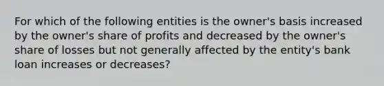 For which of the following entities is the owner's basis increased by the owner's share of profits and decreased by the owner's share of losses but not generally affected by the entity's bank loan increases or decreases?