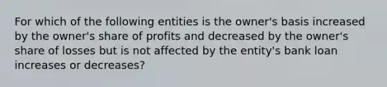 For which of the following entities is the owner's basis increased by the owner's share of profits and decreased by the owner's share of losses but is not affected by the entity's bank loan increases or decreases?