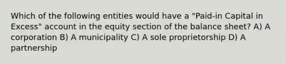 Which of the following entities would have a "Paid-in Capital in Excess" account in the equity section of the balance sheet? A) A corporation B) A municipality C) A sole proprietorship D) A partnership