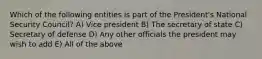 Which of the following entities is part of the President's National Security Council? A) Vice president B) The secretary of state C) Secretary of defense D) Any other officials the president may wish to add E) All of the above