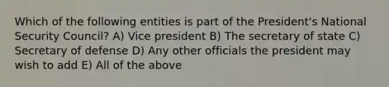 Which of the following entities is part of the President's National Security Council? A) Vice president B) The secretary of state C) Secretary of defense D) Any other officials the president may wish to add E) All of the above