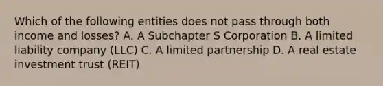 Which of the following entities does not pass through both income and losses? A. A Subchapter S Corporation B. A limited liability company (LLC) C. A limited partnership D. A real estate investment trust (REIT)