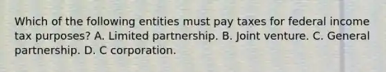 Which of the following entities must pay taxes for federal income tax purposes? A. Limited partnership. B. Joint venture. C. General partnership. D. C corporation.