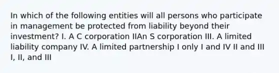 In which of the following entities will all persons who participate in management be protected from liability beyond their investment? I. A C corporation IIAn S corporation III. A limited liability company IV. A limited partnership I only I and IV II and III I, II, and III