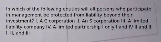 In which of the following entities will all persons who participate in management be protected from liability beyond their investment? I. A C corporation II. An S corporation III. A limited liability company IV. A limited partnership I only I and IV II and III I, II, and III