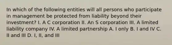 In which of the following entities will all persons who participate in management be protected from liability beyond their investment? I. A C corporation II. An S corporation III. A limited liability company IV. A limited partnership A. I only B. I and IV C. II and III D. I, II, and III