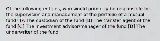 Of the following entities, who would primarily be responsible for the supervision and management of the portfolio of a mutual fund? [A The custodian of the fund [B] The transfer agent of the fund [C] The investment advisor/manager of the fund [D] The underwriter of the fund