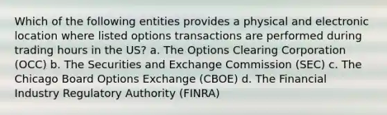 Which of the following entities provides a physical and electronic location where listed options transactions are performed during trading hours in the US? a. The Options Clearing Corporation (OCC) b. The Securities and Exchange Commission (SEC) c. The Chicago Board Options Exchange (CBOE) d. The Financial Industry Regulatory Authority (FINRA)