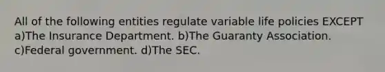 All of the following entities regulate variable life policies EXCEPT a)The Insurance Department. b)The Guaranty Association. c)Federal government. d)The SEC.