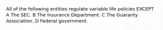 All of the following entities regulate variable life policies EXCEPT A The SEC. B The Insurance Department. C The Guaranty Association. D Federal government.