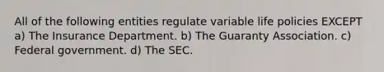 All of the following entities regulate variable life policies EXCEPT a) The Insurance Department. b) The Guaranty Association. c) Federal government. d) The SEC.