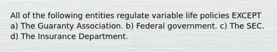 All of the following entities regulate variable life policies EXCEPT a) The Guaranty Association. b) Federal government. c) The SEC. d) The Insurance Department.