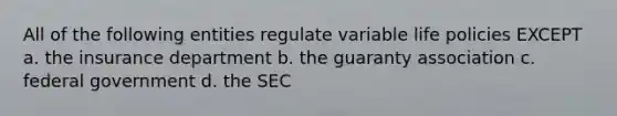 All of the following entities regulate variable life policies EXCEPT a. the insurance department b. the guaranty association c. federal government d. the SEC