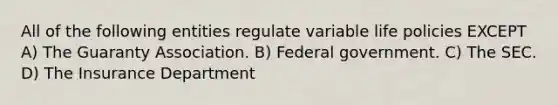 All of the following entities regulate variable life policies EXCEPT A) The Guaranty Association. B) Federal government. C) The SEC. D) The Insurance Department