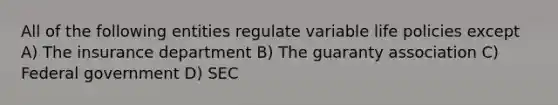 All of the following entities regulate variable life policies except A) The insurance department B) The guaranty association C) Federal government D) SEC