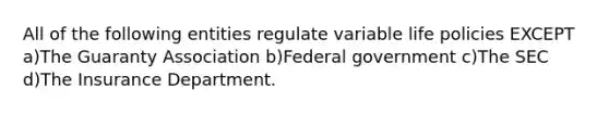 All of the following entities regulate variable life policies EXCEPT a)The Guaranty Association b)Federal government c)The SEC d)The Insurance Department.