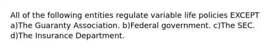 All of the following entities regulate variable life policies EXCEPT a)The Guaranty Association. b)Federal government. c)The SEC. d)The Insurance Department.