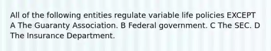 All of the following entities regulate variable life policies EXCEPT A The Guaranty Association. B Federal government. C The SEC. D The Insurance Department.