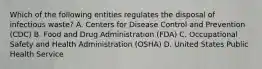 Which of the following entities regulates the disposal of infectious waste? A. Centers for Disease Control and Prevention (CDC) B. Food and Drug Administration (FDA) C. Occupational Safety and Health Administration (OSHA) D. United States Public Health Service