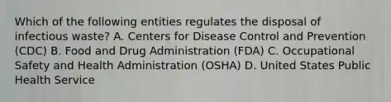 Which of the following entities regulates the disposal of infectious waste? A. Centers for Disease Control and Prevention (CDC) B. Food and Drug Administration (FDA) C. Occupational Safety and Health Administration (OSHA) D. United States Public Health Service