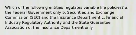 Which of the following entities regulates variable life policies? a. the Federal Government only b. Securities and Exchange Commission (SEC) and the Insurance Department c. Financial Industry Regulatory Authority and the State Guarantee Association d. the Insurance Department only