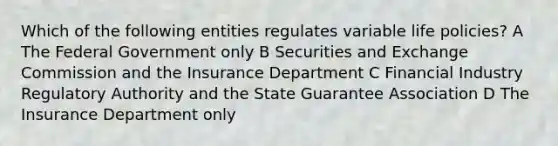 Which of the following entities regulates variable life policies? A The Federal Government only B Securities and Exchange Commission and the Insurance Department C Financial Industry Regulatory Authority and the State Guarantee Association D The Insurance Department only