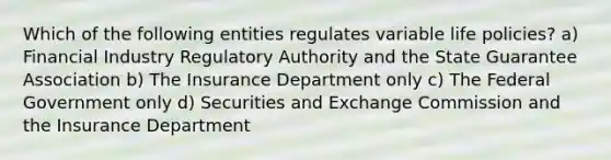 Which of the following entities regulates variable life policies? a) Financial Industry Regulatory Authority and the State Guarantee Association b) The Insurance Department only c) The Federal Government only d) Securities and Exchange Commission and the Insurance Department