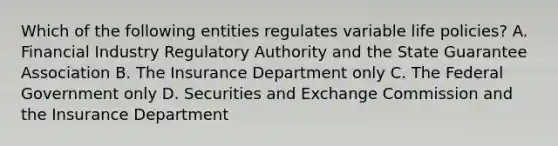 Which of the following entities regulates variable life policies? A. Financial Industry Regulatory Authority and the State Guarantee Association B. The Insurance Department only C. The Federal Government only D. Securities and Exchange Commission and the Insurance Department