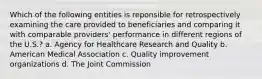 Which of the following entities is reponsible for retrospectively examining the care provided to beneficiaries and comparing it with comparable providers' performance in different regions of the U.S.? a. Agency for Healthcare Research and Quality b. American Medical Association c. Quality improvement organizations d. The Joint Commission