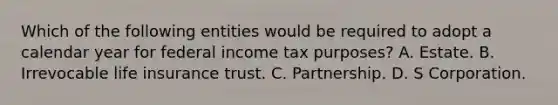 Which of the following entities would be required to adopt a calendar year for federal income tax purposes? A. Estate. B. Irrevocable life insurance trust. C. Partnership. D. S Corporation.