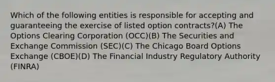 Which of the following entities is responsible for accepting and guaranteeing the exercise of listed option contracts?(A) The Options Clearing Corporation (OCC)(B) The Securities and Exchange Commission (SEC)(C) The Chicago Board Options Exchange (CBOE)(D) The Financial Industry Regulatory Authority (FINRA)