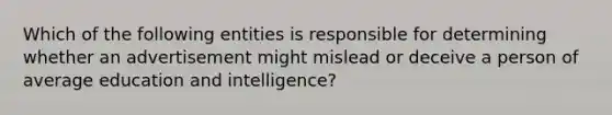 Which of the following entities is responsible for determining whether an advertisement might mislead or deceive a person of average education and intelligence?