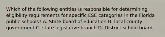 Which of the following entities is responsible for determining eligibility requirements for specific ESE categories in the Florida public schools? A. State board of education B. local county government C. state legislative branch D. District school board