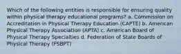 Which of the following entities is responsible for ensuring quality within physical therapy educational programs? a. Commission on Accreditation in Physical Therapy Education (CAPTE) b. American Physical Therapy Association (APTA) c. American Board of Physical Therapy Specialties d. Federation of State Boards of Physical Therapy (FSBPT)