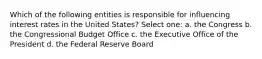 Which of the following entities is responsible for influencing interest rates in the United States? Select one: a. the Congress b. the Congressional Budget Office c. the Executive Office of the President d. the Federal Reserve Board