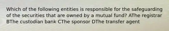 Which of the following entities is responsible for the safeguarding of the securities that are owned by a mutual fund? AThe registrar BThe custodian bank CThe sponsor DThe transfer agent