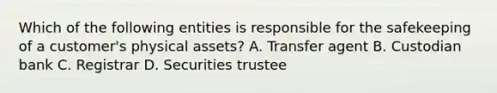 Which of the following entities is responsible for the safekeeping of a customer's physical assets? A. Transfer agent B. Custodian bank C. Registrar D. Securities trustee