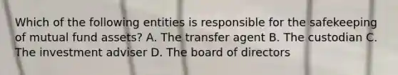 Which of the following entities is responsible for the safekeeping of mutual fund assets? A. The transfer agent B. The custodian C. The investment adviser D. The board of directors